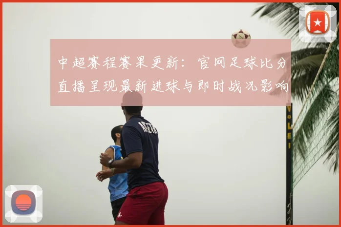 中超赛程赛果更新：官网足球比分直播呈现最新进球与即时战况影响分析