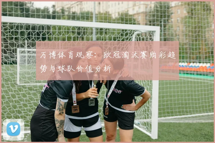 万博体育观察：欧冠淘汰赛购彩趋势与球队价值分析
