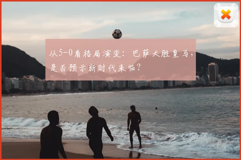 从5-0看格局演变:巴萨大胜皇马,是否预示新时代来临?