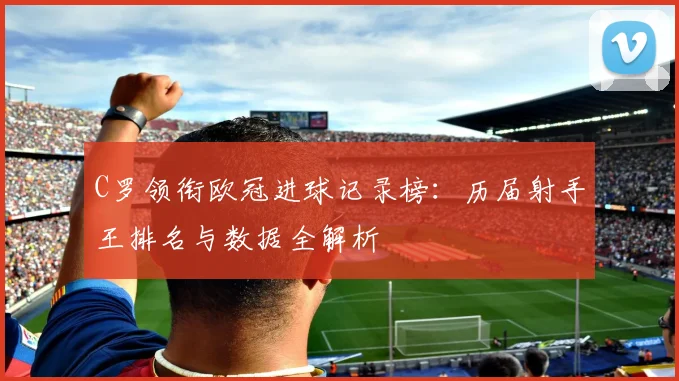 C罗领衔欧冠进球记录榜:历届射手王排名与数据全解析