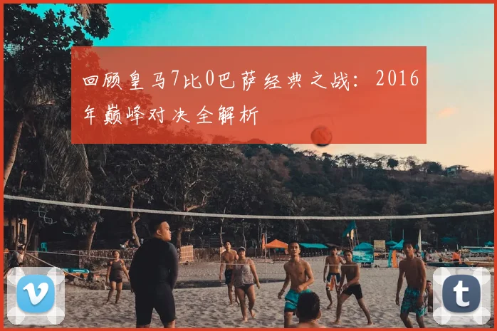 回顾皇马7比0巴萨经典之战:2016年巅峰对决全解析